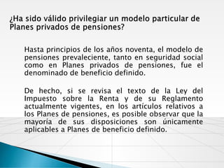 Hasta principios de los años noventa, el modelo de
pensiones prevaleciente, tanto en seguridad social
como en Planes privados de pensiones, fue el
denominado de beneficio definido.

De hecho, si se revisa el texto de la Ley del
Impuesto sobre la Renta y de su Reglamento
actualmente vigentes, en los artículos relativos a
los Planes de pensiones, es posible observar que la
mayoría de sus disposiciones son únicamente
aplicables a Planes de beneficio definido.
 