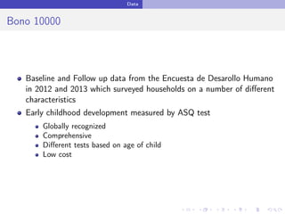 Data
Bono 10000
Baseline and Follow up data from the Encuesta de Desarollo Humano
in 2012 and 2013 which surveyed households on a number of diﬀerent
characteristics
Early childhood development measured by ASQ test
Globally recognized
Comprehensive
Diﬀerent tests based on age of child
Low cost
 