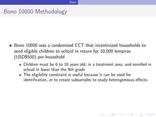 Data
Bono 10000 Methodology
Bono 10000 was a randomised CCT that incentivized households to
send eligible children to school in return for 10,000 lempiras
(USD$500) per-household
Children must be 6 to 18 years old, in a treatment area, and enrolled in
school in lower than the 9th grade
The eligibility constraint is useful because it can be used for
identiﬁcation, or to create subsamples to study heterogeneous eﬀects.
 