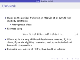 Data Empirical Method
Framework
Builds on the previous framework in McEwan et al. (2014) with
eligibility constraints
heterogeneous eﬀects
Estimate using
Yiv = 0 + 1Tv Ei + 2Xi + 3Ei + ✏iv (1)
Where Yiv is our early childhood development measure, Tv is as
above, Ei are the eligibility constraints, and Xi are individual and
household characterisitcs
Estimates meet criteria of RCT’s, thus should be unbiased
 