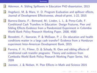 Summary
Adermon, A. Sibling Spillovers in Education PhD dissertation, 2013
Angelucci, M. & Maro, V. D. Program Evaluation and spillover eﬀects,
Journal of Development Eﬀectiveness, ahead-of-print, 1-22, 2015
Barrera-Osorio, F.; Bertrand, M.; Linden, L. L. & Perez-Calle, F.
Conditional Cash Transfers in Education: Design Features, Peer and
Sibling Eﬀects Evidence from a Randomized Experiment in Colombia
World Bank Policy Research Working Paper, 2008, 4580
Benedetti, F.; Ibarrarán, P. & McEwan, P. J. Do education and health
conditions matter in a large cash transfer? Evidence from a Honduran
experiment Inter-American Development Bank, 2015
Ferreira, F. H.; Filmer, D. & Schady, N. Own and sibling eﬀects of
conditional cash transfer programs: Theory and evidence from
Cambodia World Bank Policy Research Working Paper Series, Vol,
2009
Joensen, J. & Nielsen, H. Peer Eﬀects in Math and Science 2015
 