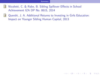 Summary
Nicoletti, C. & Rabe, B. Sibling Spillover Eﬀects in School
Achievement IZA DP No. 8615, 2014
Quershi, J. A. Additional Returns to Investing in Girls Education:
Impact on Younger Sibling Human Capital, 2013
 