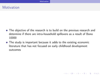 Motivation
Motivation
The objective of the research is to build on the previous research and
determine if there are intra-household spillovers as a result of Bono
10000
The study is important because it adds to the existing economic
literature that has not focused on early childhood development
outcomes
 