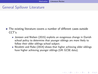 Motivation Literature Review
General Spillover Literature
The existing literature covers a number of diﬀerent cases outside
CCT’s
Jonesen and Nielsen (2015) exploits an exogenous change in Danish
school policy to determine that younger siblings are more likely to
follow their older siblings school subject.
Nicoletti and Rabe (2014) shows that higher achieving older siblings
have higher achieving younger siblings (UK GCSE data).
 