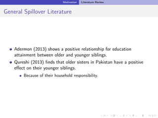 Motivation Literature Review
General Spillover Literature
Adermon (2013) shows a positive relationship for education
attainment between older and younger siblings.
Qureshi (2013) ﬁnds that older sisters in Pakistan have a positive
eﬀect on their younger siblings.
Because of their household responsibility.
 