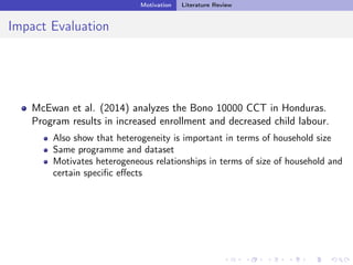 Motivation Literature Review
Impact Evaluation
McEwan et al. (2014) analyzes the Bono 10000 CCT in Honduras.
Program results in increased enrollment and decreased child labour.
Also show that heterogeneity is important in terms of household size
Same programme and dataset
Motivates heterogeneous relationships in terms of size of household and
certain speciﬁc eﬀects
 