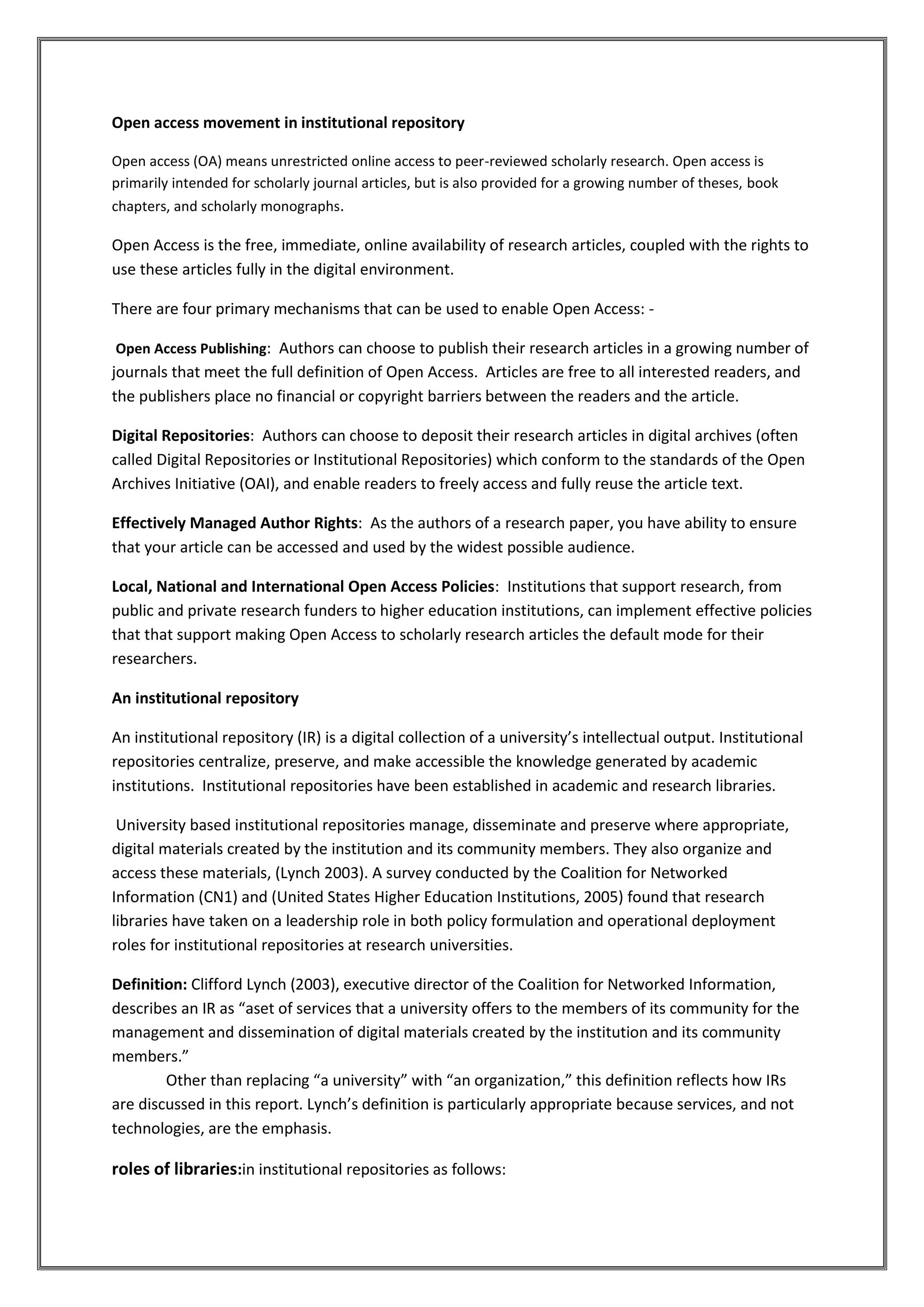 Open access movement in institutional repository
Open access (OA) means unrestricted online access to peer-reviewed scholarly research. Open access is
primarily intended for scholarly journal articles, but is also provided for a growing number of theses, book
chapters, and scholarly monographs.
Open Access is the free, immediate, online availability of research articles, coupled with the rights to
use these articles fully in the digital environment.
There are four primary mechanisms that can be used to enable Open Access: -
Open Access Publishing: Authors can choose to publish their research articles in a growing number of
journals that meet the full definition of Open Access. Articles are free to all interested readers, and
the publishers place no financial or copyright barriers between the readers and the article.
Digital Repositories: Authors can choose to deposit their research articles in digital archives (often
called Digital Repositories or Institutional Repositories) which conform to the standards of the Open
Archives Initiative (OAI), and enable readers to freely access and fully reuse the article text.
Effectively Managed Author Rights: As the authors of a research paper, you have ability to ensure
that your article can be accessed and used by the widest possible audience.
Local, National and International Open Access Policies: Institutions that support research, from
public and private research funders to higher education institutions, can implement effective policies
that that support making Open Access to scholarly research articles the default mode for their
researchers.
An institutional repository
An institutional repository (IR) is a digital collection of a university’s intellectual output. Institutional
repositories centralize, preserve, and make accessible the knowledge generated by academic
institutions. Institutional repositories have been established in academic and research libraries.
University based institutional repositories manage, disseminate and preserve where appropriate,
digital materials created by the institution and its community members. They also organize and
access these materials, (Lynch 2003). A survey conducted by the Coalition for Networked
Information (CN1) and (United States Higher Education Institutions, 2005) found that research
libraries have taken on a leadership role in both policy formulation and operational deployment
roles for institutional repositories at research universities.
Definition: Clifford Lynch (2003), executive director of the Coalition for Networked Information,
describes an IR as “aset of services that a university offers to the members of its community for the
management and dissemination of digital materials created by the institution and its community
members.”
Other than replacing “a university” with “an organization,” this definition reflects how IRs
are discussed in this report. Lynch’s definition is particularly appropriate because services, and not
technologies, are the emphasis.
roles of libraries:in institutional repositories as follows:
 