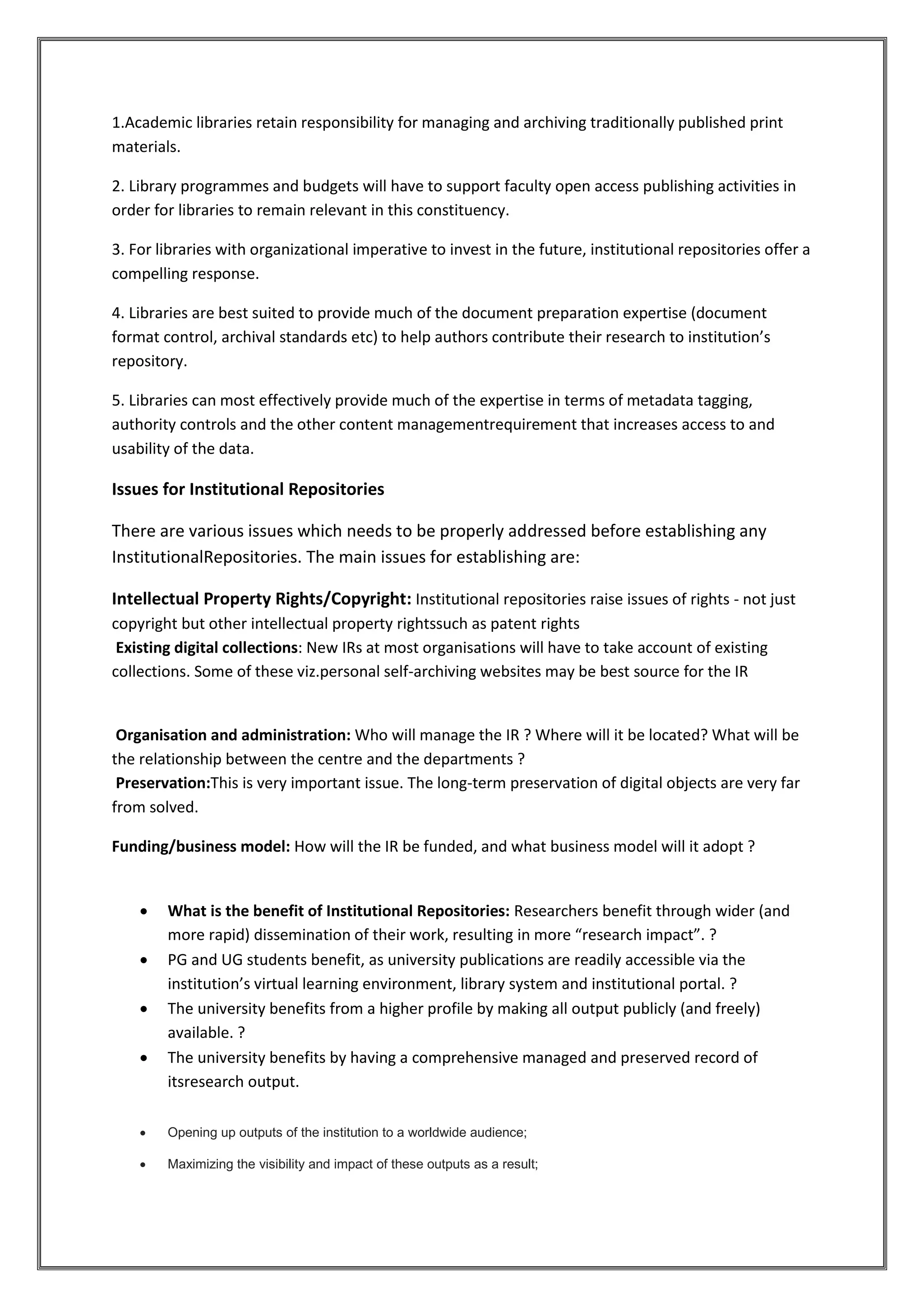 1.Academic libraries retain responsibility for managing and archiving traditionally published print
materials.
2. Library programmes and budgets will have to support faculty open access publishing activities in
order for libraries to remain relevant in this constituency.
3. For libraries with organizational imperative to invest in the future, institutional repositories offer a
compelling response.
4. Libraries are best suited to provide much of the document preparation expertise (document
format control, archival standards etc) to help authors contribute their research to institution’s
repository.
5. Libraries can most effectively provide much of the expertise in terms of metadata tagging,
authority controls and the other content managementrequirement that increases access to and
usability of the data.
Issues for Institutional Repositories
There are various issues which needs to be properly addressed before establishing any
InstitutionalRepositories. The main issues for establishing are:
Intellectual Property Rights/Copyright: Institutional repositories raise issues of rights - not just
copyright but other intellectual property rightssuch as patent rights
Existing digital collections: New IRs at most organisations will have to take account of existing
collections. Some of these viz.personal self-archiving websites may be best source for the IR
Organisation and administration: Who will manage the IR ? Where will it be located? What will be
the relationship between the centre and the departments ?
Preservation:This is very important issue. The long-term preservation of digital objects are very far
from solved.
Funding/business model: How will the IR be funded, and what business model will it adopt ?
 What is the benefit of Institutional Repositories: Researchers benefit through wider (and
more rapid) dissemination of their work, resulting in more “research impact”. ?
 PG and UG students benefit, as university publications are readily accessible via the
institution’s virtual learning environment, library system and institutional portal. ?
 The university benefits from a higher profile by making all output publicly (and freely)
available. ?
 The university benefits by having a comprehensive managed and preserved record of
itsresearch output.
 Opening up outputs of the institution to a worldwide audience;
 Maximizing the visibility and impact of these outputs as a result;
 