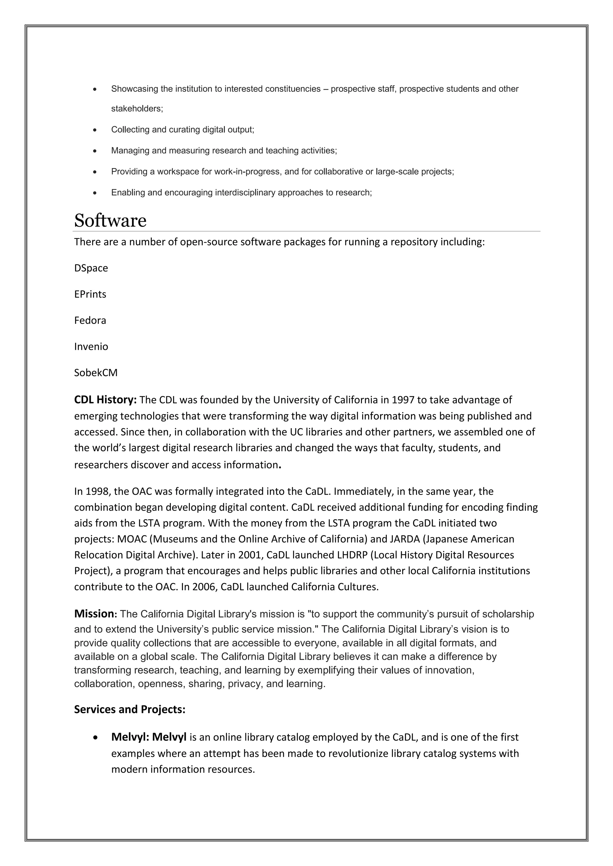  Showcasing the institution to interested constituencies – prospective staff, prospective students and other
stakeholders;
 Collecting and curating digital output;
 Managing and measuring research and teaching activities;
 Providing a workspace for work-in-progress, and for collaborative or large-scale projects;
 Enabling and encouraging interdisciplinary approaches to research;
Software
There are a number of open-source software packages for running a repository including:
DSpace
EPrints
Fedora
Invenio
SobekCM
CDL History: The CDL was founded by the University of California in 1997 to take advantage of
emerging technologies that were transforming the way digital information was being published and
accessed. Since then, in collaboration with the UC libraries and other partners, we assembled one of
the world’s largest digital research libraries and changed the ways that faculty, students, and
researchers discover and access information.
In 1998, the OAC was formally integrated into the CaDL. Immediately, in the same year, the
combination began developing digital content. CaDL received additional funding for encoding finding
aids from the LSTA program. With the money from the LSTA program the CaDL initiated two
projects: MOAC (Museums and the Online Archive of California) and JARDA (Japanese American
Relocation Digital Archive). Later in 2001, CaDL launched LHDRP (Local History Digital Resources
Project), a program that encourages and helps public libraries and other local California institutions
contribute to the OAC. In 2006, CaDL launched California Cultures.
Mission: The California Digital Library's mission is "to support the community’s pursuit of scholarship
and to extend the University’s public service mission." The California Digital Library’s vision is to
provide quality collections that are accessible to everyone, available in all digital formats, and
available on a global scale. The California Digital Library believes it can make a difference by
transforming research, teaching, and learning by exemplifying their values of innovation,
collaboration, openness, sharing, privacy, and learning.
Services and Projects:
 Melvyl: Melvyl is an online library catalog employed by the CaDL, and is one of the first
examples where an attempt has been made to revolutionize library catalog systems with
modern information resources.
 