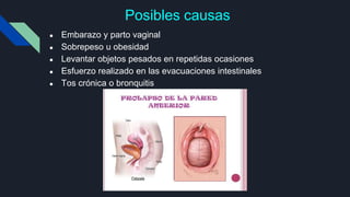 Posibles causas
● Embarazo y parto vaginal
● Sobrepeso u obesidad
● Levantar objetos pesados en repetidas ocasiones
● Esfuerzo realizado en las evacuaciones intestinales
● Tos crónica o bronquitis
 