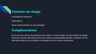 Factores de riesgo:
Antecedentes familiares
Raza blanca
Nacen más hombres con esta patología
Complicaciones:
Si no se trata a tiempo el paciente podría haber un mayor riesgo de tener cáncer de vejiga o
disfunción sexual, además los niños que sufren de esta patología tienden a caminar con las
piernas torcidas un poco debido a la separación de los huesos de la pelvis.
 