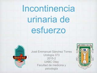 Incontinencia
urinaria de
esfuerzo
José Emmanuel Sánchez Torres
Urología 373
2015-2
UABC Otay
Facultad de medicina y
psicología
 