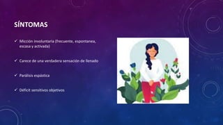 SÍNTOMAS
 Micción involuntaria (frecuente, espontanea,
escasa y activada)
 Carece de una verdadera sensación de llenado
 Parálisis espástica
 Déficit sensitivos objetivos
 