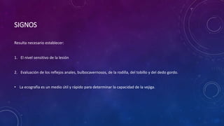 SIGNOS
Resulta necesario establecer:
1. El nivel sensitivo de la lesión
2. Evaluación de los reflejos anales, bulbocavernosos, de la rodilla, del tobillo y del dedo gordo.
• La ecografía es un medio útil y rápido para determinar la capacidad de la vejiga.
 