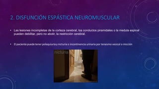 2. DISFUNCIÓN ESPÁSTICA NEUROMUSCULAR
• Las lesiones incompletas de la corteza cerebral, los conductos piramidales o la medula espinal
pueden debilitar, pero no abolir, la restricción cerebral.
• Elpacientepuedetenerpolaquiuriaynicturia o incontinencia urinaria por tenesmo vesical o micción
 