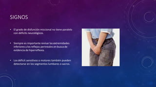 SIGNOS
• El grado de disfunción miccional no tiene paralelo
con déficits neurológicos.
• Siempre es importante revisar las extremidades
inferiores y los reflejos perineales en busca de
evidencia de hiperreflexia.
• Los déficit sensitivos o motores también pueden
detectarse en los segmentos lumbares o sacros.
 