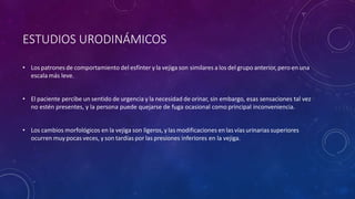 ESTUDIOS URODINÁMICOS
• Los patrones de comportamiento del esfínter y la vejiga son similares a los del grupo anterior, pero en una
escala más leve.
• El paciente percibe un sentido de urgencia y la necesidad de orinar, sin embargo, esas sensaciones tal vez
no estén presentes, y la persona puede quejarse de fuga ocasional como principal inconveniencia.
• Los cambios morfológicos en la vejiga son ligeros, y las modificaciones en las víasurinarias superiores
ocurren muy pocas veces, y son tardías por las presiones inferiores en la vejiga.
 