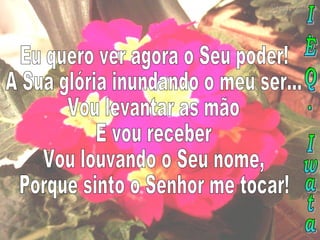 Eu quero ver agora o Seu poder! A Sua glória inundando o meu ser... Vou levantar as mão E vou receber Vou louvando o Seu nome, Porque sinto o Senhor me tocar! I.E.Q. Iwata 
