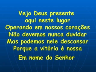 Vejo Deus presente  aqui neste lugar Operando em nossos corações Não devemos nunca duvidar Mas podemos nele descansar Porque a vitória é nossa Em nome do Senhor   