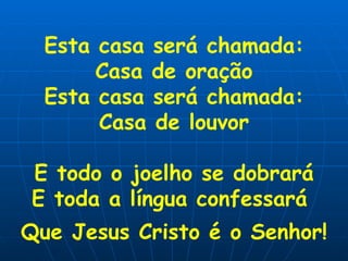 Esta casa será chamada: Casa de oração Esta casa será chamada: Casa de louvor E todo o joelho se dobrará E toda a língua confessará  Que Jesus Cristo é o Senhor!   