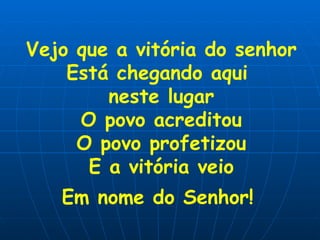 Vejo que a vitória do senhor Está chegando aqui  neste lugar O povo acreditou O povo profetizou E a vitória veio Em nome do Senhor!   