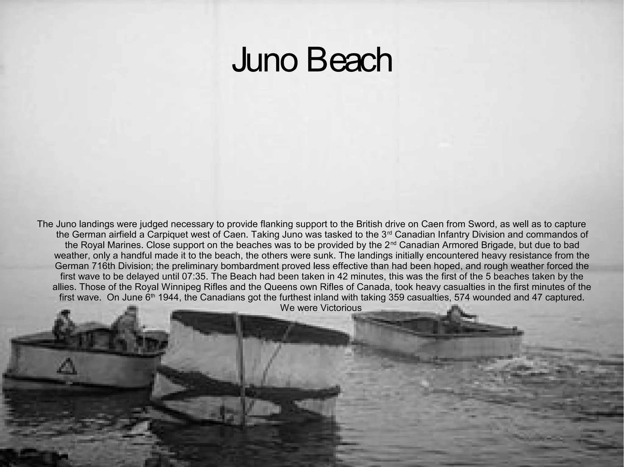 Juno Beach

The Juno landings were judged necessary to provide flanking support to the British drive on Caen from Sword, as well as to capture
the German airfield a Carpiquet west of Caen. Taking Juno was tasked to the 3 rd Canadian Infantry Division and commandos of
the Royal Marines. Close support on the beaches was to be provided by the 2 nd Canadian Armored Brigade, but due to bad
weather, only a handful made it to the beach, the others were sunk. The landings initially encountered heavy resistance from the
German 716th Division; the preliminary bombardment proved less effective than had been hoped, and rough weather forced the
first wave to be delayed until 07:35. The Beach had been taken in 42 minutes, this was the first of the 5 beaches taken by the
allies. Those of the Royal Winnipeg Rifles and the Queens own Rifles of Canada, took heavy casualties in the first minutes of the
first wave. On June 6th 1944, the Canadians got the furthest inland with taking 359 casualties, 574 wounded and 47 captured.
We were Victorious

 