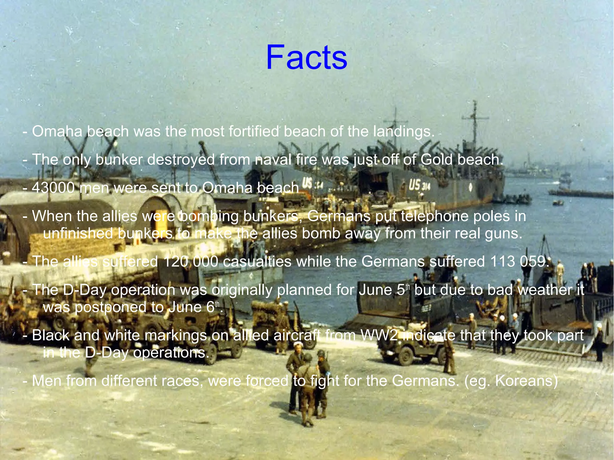 Facts
- Omaha beach was the most fortified beach of the landings.
- The only bunker destroyed from naval fire was just off of Gold beach.
- 43000 men were sent to Omaha beach
- When the allies were bombing bunkers, Germans put telephone poles in
unfinished bunkers to make the allies bomb away from their real guns.
- The allies suffered 120 000 casualties while the Germans suffered 113 059.
- The D-Day operation was originally planned for June 5 th but due to bad weather it
was postponed to June 6th.
- Black and white markings on allied aircraft from WW2 indicate that they took part
in the D-Day operations.
- Men from different races, were forced to fight for the Germans. (eg. Koreans)

 
