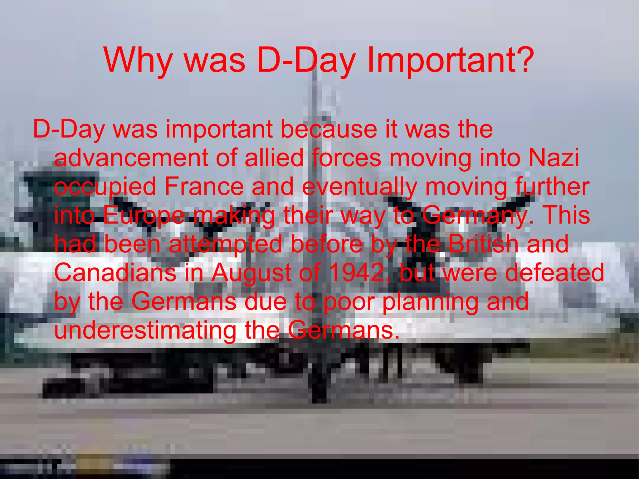 Why was D-Day Important?
D-Day was important because it was the
advancement of allied forces moving into Nazi
occupied France and eventually moving further
into Europe making their way to Germany. This
had been attempted before by the British and
Canadians in August of 1942, but were defeated
by the Germans due to poor planning and
underestimating the Germans.

 