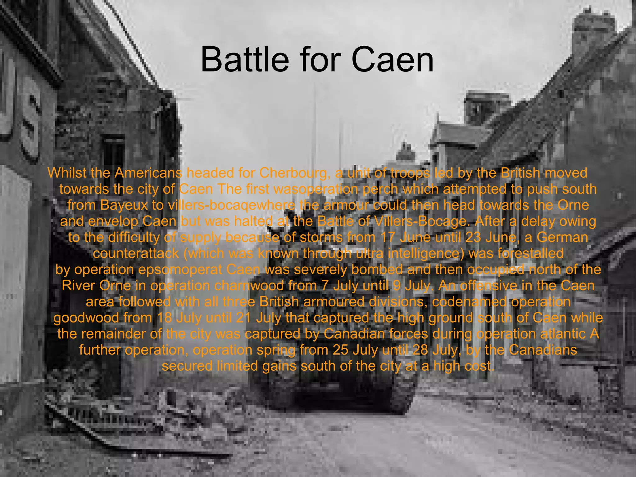 Battle for Caen
Whilst the Americans headed for Cherbourg, a unit of troops led by the British moved
towards the city of Caen The first wasoperation perch which attempted to push south
from Bayeux to villers-bocaqewhere the armour could then head towards the Orne
and envelop Caen but was halted at the Battle of Villers-Bocage. After a delay owing
to the difficulty of supply because of storms from 17 June until 23 June, a German
counterattack (which was known through ultra intelligence) was forestalled
by operation epsomoperat Caen was severely bombed and then occupied north of the
River Orne in operation charnwood from 7 July until 9 July. An offensive in the Caen
area followed with all three British armoured divisions, codenamed operation
goodwood from 18 July until 21 July that captured the high ground south of Caen while
the remainder of the city was captured by Canadian forces during operation atlantic A
further operation, operation spring from 25 July until 28 July, by the Canadians
secured limited gains south of the city at a high cost.

 
