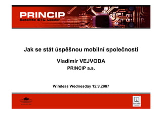 Jak se stát úspěšnou mobilní společností
           Vladimír VEJVODA
                 PRINCIP a.s.


          Wireless Wednesday 12.9.2007
 