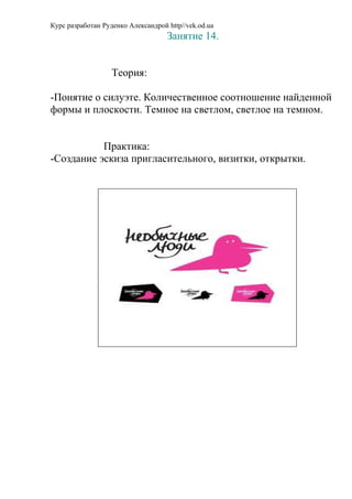 Курс разработан Руденко Александрой http//vek.od.ua
                                    Занятие 14.


                   Теория:

-Понятие о силуэте. Количественное соотношение найденной
формы и плоскости. Темное на светлом, светлое на темном.


           Практика:
-Создание эскиза пригласительного, визитки, открытки.
 