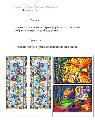 Курс разработан Руденко Александрой http//vek.od.ua
         Занятие 3.

                   Теория:

-Понятие о стилизации и трансформации. Стилизация
изображения (цветы, рыбы, деревья).


                  Практика:

-Создание эскиза витража с элементами стилизации.
 