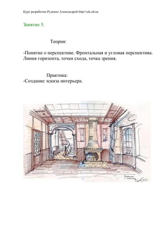 Курс разработан Руденко Александрой http//vek.od.ua



Занятие 5.


                  Теория:

-Понятие о перспективе. Фронтальная и угловая перспектива.
Линия горизонта, точки схода, точка зрения.


          Практика:
-Создание эскиза интерьера.
 