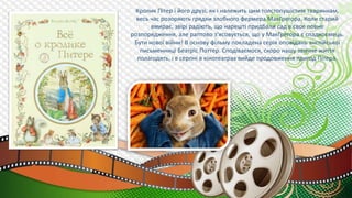 Кролик Пітер і його друзі, як і належить цим толстопушістим тваринкам,
весь час розоряють грядки злобного фермера МакГрегора. Коли старий
вмирає, звірі радіють, що нарешті придбали сад в своє повне
розпорядження, але раптово з'ясовується, що у МакГрегора є спадкоємець.
Бути нової війни! В основу фільму покладена серія оповідань англійської
письменниці Беатріс Поттер. Сподіваємося, скоро нашу звичне життя
полагодять, і в серпні в кінотеатрах вийде продовження пригод Пітера.
 