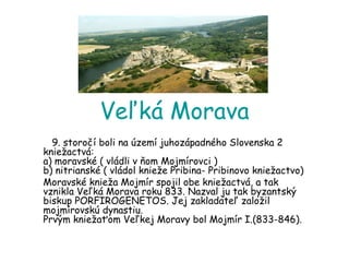 Veľká Morava 9. storočí boli na území juhozápadného Slovenska 2 kniežactvá:  a) moravské ( vládli v ňom Mojmírovci )  b) nitrianské ( vládol knieže Pribina- Pribinovo kniežactvo) Moravské knieža Mojmír spojil obe kniežactvá, a tak vznikla Veľká Morava roku 833. Nazval ju tak byzantský biskup PORFIROGENETOS. Jej zakladateľ založil mojmírovskú dynastiu.  Prvým kniežaťom Veľkej Moravy bol Mojmír I.(833-846).  
