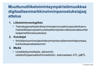 MuuttunutliiketoimintaympäristömuokkaadigitaalisenmarkkinoinninpanostuksiajaajatteluaLiiketoiminnanlogiikkaTeknologianarkipäiväistyminenjainnovaationopeudenkasvumahdollistaanopeatmuutoksettoimijoidenvälisissävaltasuhteissajamarkkinaosuuksissaKuluttajatIlmiöidenluominenjakohderyhmientavoittaminenhelpompaa, kuinkoskaanaikaisemminMediaUusikäsitysmediasta: jakoomiin, ostettuihinjaansaittuihinmedioihin, eiainoastaan ATL jaBTL1 Liiketoiminnanlogiikanmuutos“Google's utility and ease of use have made it one of the world's best known brands almost entirely through word of mouth from satisfied users”.Spotifynensimmäinenkuukausi:- 40.000 blogipostausta- Miljoonakäyttäjää- MobiilikäyttöajaamaksaviaasiakkaitapalveluunRomahduttimediaduopolinilmaisstrategiallaan:- 70.000 vaihtoautoa- 35.000 leadiakuukaudessa- 4 m€ revenue/2 m€ profit