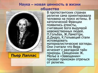 В протестантских странах
религия сама ориентировала
человека на поиск истины. В
католической Франции
появились атеисты,
считавшие Бога выдумкой
невежественных людей.
П.Гольбах, Ж.Ламеттри,
Д.Дидро, К.Гельвеций стали
исповедовать
материалистические взгляды.
Они считали что Вера
исчезнет с разгадкой тайн
природы. Священник Ж.
Мелье в «Завещании»
призвал прихожан отречься
от религии.
Пьер Лаплас
 
