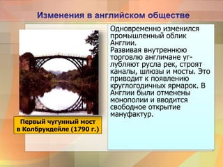 Одновременно изменился
промышленный облик
Англии.
Развивая внутреннюю
торговлю англичане уг-
лубляют русла рек, строят
каналы, шлюзы и мосты. Это
приводит к появлению
круглогодичных ярмарок. В
Англии были отменены
монополии и вводится
свободное открытие
мануфактур.
Первый чугунный мост
в Колбрукдейле (1790 г.)
 