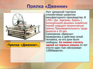 Рост заморской торговли
способствовал развитию
мануфактурного производства. В
1765 г.Дж. Харгривс, борясь с
конкуренцией дешевых индийских
тканей соорудил механическую
прялку Производительность труда
выросла в 20 раз.
Самопрялка «Дженни»
приводилась в действие силой
человека, но его руки были
свободны. Ее можно считать
одной из первых машин.15 лет
спустя один ткач обслуживал
12000веретен.
Прялка «Дженни».
 