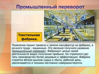 Появление машин привело к замене мануфактур на фабрики, а
ручного труда - машинным. Это явление получило название
промышленный переворот. Фабрикант целью своей
деятельности видел получение прибыли. Он стремился сде-
лать производство более дешевым и эффективным. Фабрики
строятся вблизи рынков сырья и сбыта, рабочий день
увеличивается а техника постоянно совершенствуется.
Текстильная
фабрика.
 
