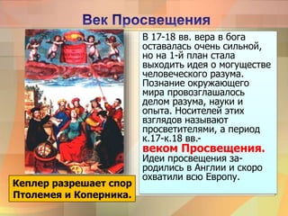 В 17-18 вв. вера в бога
оставалась очень сильной,
но на 1-й план стала
выходить идея о могуществе
человеческого разума.
Познание окружающего
мира провозглашалось
делом разума, науки и
опыта. Носителей этих
взглядов называют
просветителями, а период
к.17-к.18 вв.-
веком Просвещения.
Идеи просвещения за-
родились в Англии и скоро
охватили всю Европу.
Кеплер разрешает спор
Птолемея и Коперника.
 