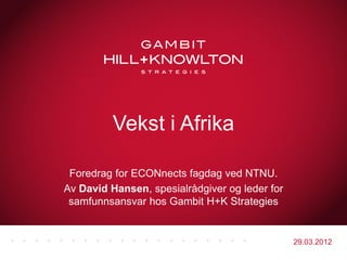 Vekst i Afrika

 Foredrag for ECONnects fagdag ved NTNU.
Av David Hansen, spesialrådgiver og leder for
 samfunnsansvar hos Gambit H+K Strategies


                                                29.03.2012
 