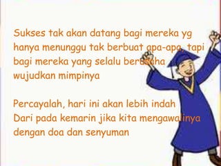 Sukses tak akan datang bagi mereka yg
hanya menunggu tak berbuat apa-apa, tapi
bagi mereka yang selalu berusaha
wujudkan mimpinya

Percayalah, hari ini akan lebih indah
Dari pada kemarin jika kita mengawalinya
dengan doa dan senyuman
 