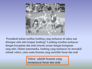 Pernahkah kalian melihat lembing yang meluncur di udara saat
dilempar oleh atlet lempar lembing? Lembing tersebut meluncur
dengan kecepatan dan arah tertentu sesuai dengan keinginan
sang atlet. Dalam matematika, lembing yang meluncur ini mewakili
sebuah vektor, yaitu suatu besaran yang memiliki besar dan arah

                  Vektor adalah besaran yang
                  mempunyai besar dan arah
 