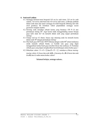 r r 
MODUL KULIAH FISIKA DASAR I 
Oleh : Sabar Nurohman,S.Pd.Si 
10 
4. Soal-soal Latihan 
4.1. Serangga berturut-turut bergerak 8,0 cm ke arah timur, 5,0 cm ke arah 
selatan, 3,0 cm ke arah barat dan 4,0 cm ke arah utara. a) Berapa jauhkah 
dalam arah utara dan timur serangga itu telah bergerak dihitung dari titik 
awal geraknya. B) Tentukan vektor perpindahan serangga secara 
geometris maupun analitis. 
4.2. Seorang anak menahan sebuah kereta yang beratnya 150 N di atas 
permukaan miring 200. Agar kereta tidak menggelinding (turun) berapa 
gaya tarik anak itu? (Ia menarik dalam arah yang sejajar permukaan 
miring). 
4.3. Ulangi soal no 4.2 diatas, hanya saja sekarang anak itu menarik kereta 
dalam arah 300 dengan permukaan miring! 
4.4. Dua buah gaya 80 N dan 100 N bekerja dengan sudut 600 antara keduanya 
untuk menarik sebuah benda. a) Carilah satu gaya yang dapat 
menggantikan kedua buah gaya tersebut (besar dan arahnya), b) Tentukan 
sebuah gaya yang dapat menghasilkan kesetimbangan antara kedua gaya ! 
4.5. Diberikan vektor A = 4iˆ + 3 ˆj dan B = 5iˆ − 2 ˆj 
, tentukan a) Besar masing-masing 
vektor, b) besar dan arah A-B, c) besarnya A . B d) besar dan arah 
A x B, dan d) sudut antara kedua vektor! 
Selamat belajar, semoga sukses.. 
