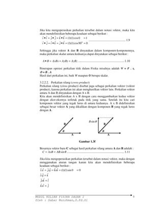 Jika kita mengoperasikan perkalian tersebut dalam notasi vektor, maka kita 
akan mendefinisikan beberapa keadaan sebagai berikut : 
ˆ • ˆ = ˆ • ˆ = ˆ • ˆ = (1)(1) cos 0 = 
1 
i i j j k k 
ˆ ˆ = ˆ ˆ = ˆ ˆ = (1)(1) sin 0 = 
0 
ixi jxj kxk 
ˆ ˆ ˆ 
= 
ixj k 
ˆ ˆ ˆ 
= 
jxk i 
ˆ ˆ ˆ 
= 
MODUL KULIAH FISIKA DASAR I 
Oleh : Sabar Nurohman,S.Pd.Si 
8 
ˆ • ˆ = ˆ • ˆ = ˆ • ˆ = (1)(1) cos90 0 = 
0 
i j i k j k 
................................................. 1.9 
Sehingga jika vektor A dan B dinyatakan dalam komponen-komponennya, 
maka perkalian skalar antara keduanya dapat dinyatakan sebagai berikut : 
A• B = AxBx + AyBy + AzBz ............................................................. 1.10 
Penerapan operasi perkalian titik dalam Fisika misalnya adalah W = F . s, 
F = B . A 
Hasil dari perkalian ini, baik W maupun  berupa skalar. 
3.2.2.2. Perkalian silang (cross product) 
Perkalian silang (cross product) disebut juga sebagai perkalian vektor (vektor 
product), karena perkalian ini akan menghasilkan vektor lain. Perkalian vektor 
antara A dan B dinyatakan dengan A x B. 
Kita akan mendefinisikan A x B dengan cara menggambarkan kedua vektor 
dengan ekor-ekornya terletak pada titik yang sama. Setelah itu kita cari 
komponen vektor yang tegak lurus di antara keduanya. A x B didefinisikan 
sebagai besar vektor A yang dikalikan dengan komponen B yang tegak lurus 
dengan A. 
B B 
q q 
A A 
Gambar 1.3f 
Besarnya vektor baru C sebagai hasil perkalian silang antara A dan B adalah : 
C = AxB = ABsinq ............................................................................ 1.11 
Jika kita mengoperasikan perkalian tersebut dalam notasi vektor, maka dengan 
menggunakan aturan tangan kanan kita akan mendefinisikan beberapa 
keadaan sebagai berikut : 
kxi j 
Bsinq 
 