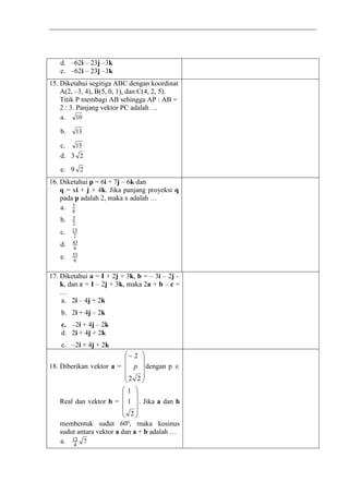 d. –62i – 23j –3k
e. –62i – 23j –3k
15. Diketahui segitiga ABC dengan koordinat
A(2, –3, 4), B(5, 0, 1), dan C(4, 2, 5).
Titik P membagi AB sehingga AP : AB =
2 : 3. Panjang vektor PC adalah …
a. 10
b. 13
c. 15
d. 3 2
e. 9 2
16. Diketahui p = 6i + 7j – 6k dan
q = xi + j + 4k. Jika panjang proyeksi q
pada p adalah 2, maka x adalah …
a. 6
5
b. 2
3
c. 2
13
d. 6
43
e. 6
53
17. Diketahui a = I + 2j + 3k, b = – 3i – 2j –
k, dan c = I – 2j + 3k, maka 2a + b – c =
…
a. 2i – 4j + 2k
b. 2i + 4j – 2k
c. –2i + 4j – 2k
d. 2i + 4j + 2k
e. –2i + 4j + 2k
18. Diberikan vektor a =










22
2
p dengan p 
Real dan vektor b =










2
1
1
. Jika a dan b
membentuk sudut 60º, maka kosinus
sudut antara vektor a dan a + b adalah …
a. 74
12
 