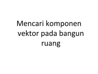 Mencari komponen
vektor pada bangun
ruang
 