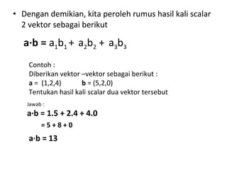 • Dengan demikian, kita peroleh rumus hasil kali scalar
2 vektor sebagai berikut
a∙b = a1b1 + a2b2 + a3b3
Contoh :
Diberikan vektor –vektor sebagai berikut :
a = (1,2,4) b = (5,2,0)
Tentukan hasil kali scalar dua vektor tersebut
Jawab :
a∙b = 1.5 + 2.4 + 4.0
= 5 + 8 + 0
a∙b = 13
 