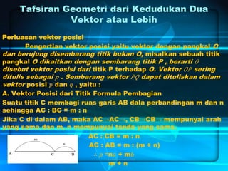 Tafsiran Geometri dari Kedudukan Dua
Vektor atau Lebih
Perluasan vektor posisi
Pengertian vektor posisi yaitu vektor dengan pangkal O
dan berujung disembarang titik bukan O, misalkan sebuah titik
pangkal O dikaitkan dengan sembarang titik P , berarti 𝑂
disebut vektor posisi dari titik P terhadap O. Vektor 𝑂𝑃 sering
ditulis sebagai 𝑝 . Sembarang vektor 𝑃𝑄 dapat dituliskan dalam
vektor posisi 𝑝 dan 𝑞 , yaitu :
A. Vektor Posisi dari Titik Formula Pembagian
Suatu titik C membagi ruas garis AB dala perbandingan m dan n
sehingga AC : BC = m : n
Jika C di dalam AB, maka AC→AC→, CB→CB→ mempunyai arah
yang sama dan m, n mempunyai tanda yang sama.
AC : CB = m : n
AC : AB = m : (m + n)
∴ 𝑝 =n𝑎 + m𝑏
m + n
 